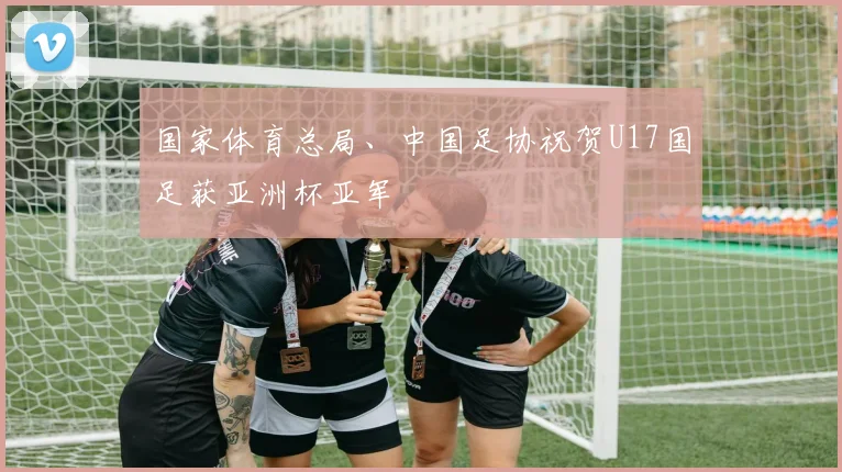 国家体育总局、中国足协祝贺U17国足获亚洲杯亚军