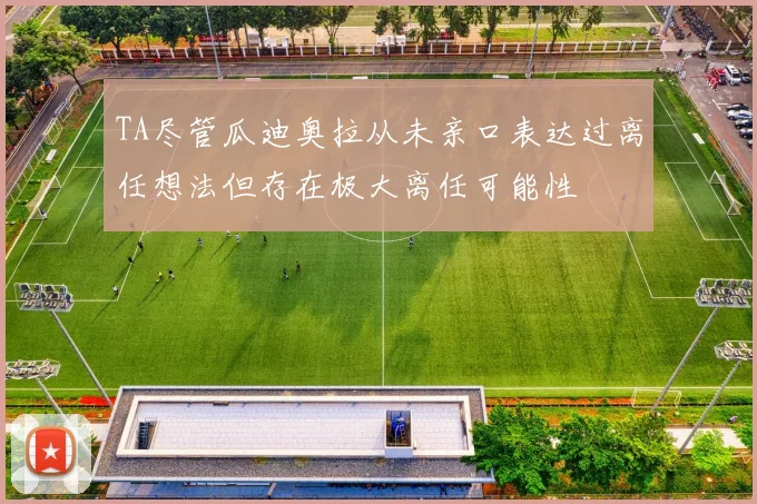 TA尽管瓜迪奥拉从未亲口表达过离任想法但存在极大离任可能性