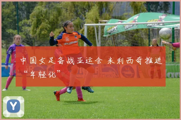 中国女足备战亚运会 米利西奇推进“年轻化”