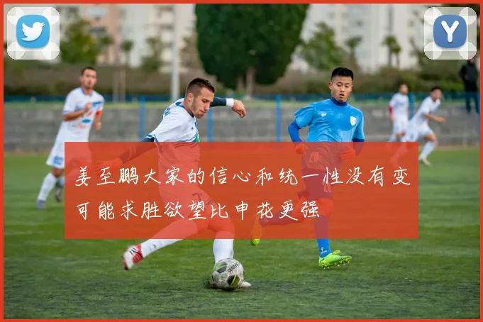 姜至鹏大家的信心和统一性没有变可能求胜欲望比申花更强